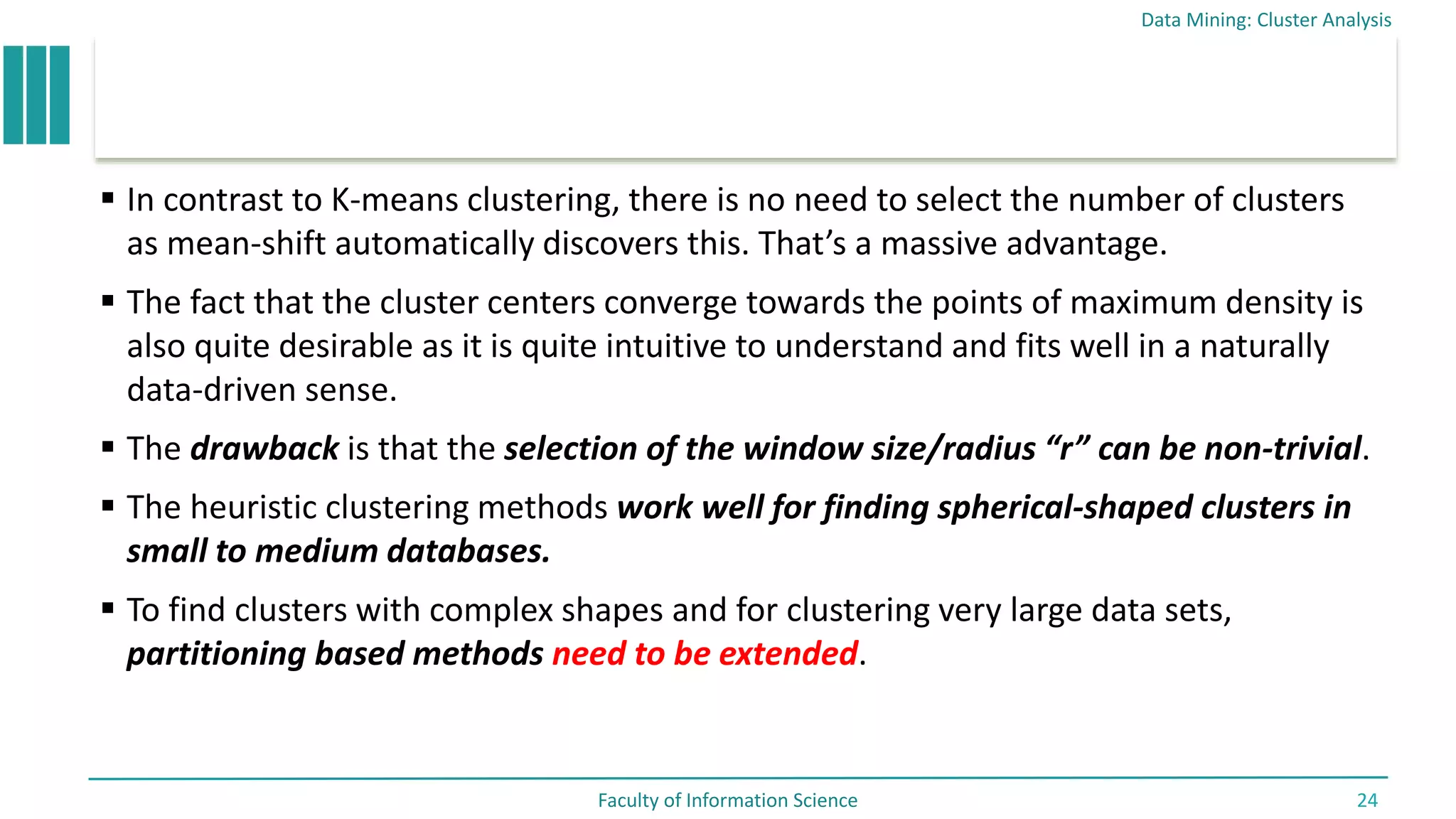  In contrast to K-means clustering, there is no need to select the number of clusters
as mean-shift automatically discovers this. That’s a massive advantage.
 The fact that the cluster centers converge towards the points of maximum density is
also quite desirable as it is quite intuitive to understand and fits well in a naturally
data-driven sense.
 The drawback is that the selection of the window size/radius “r” can be non-trivial.
 The heuristic clustering methods work well for finding spherical-shaped clusters in
small to medium databases.
 To find clusters with complex shapes and for clustering very large data sets,
partitioning based methods need to be extended.
Data Mining: Cluster Analysis
Faculty of Information Science 24
 