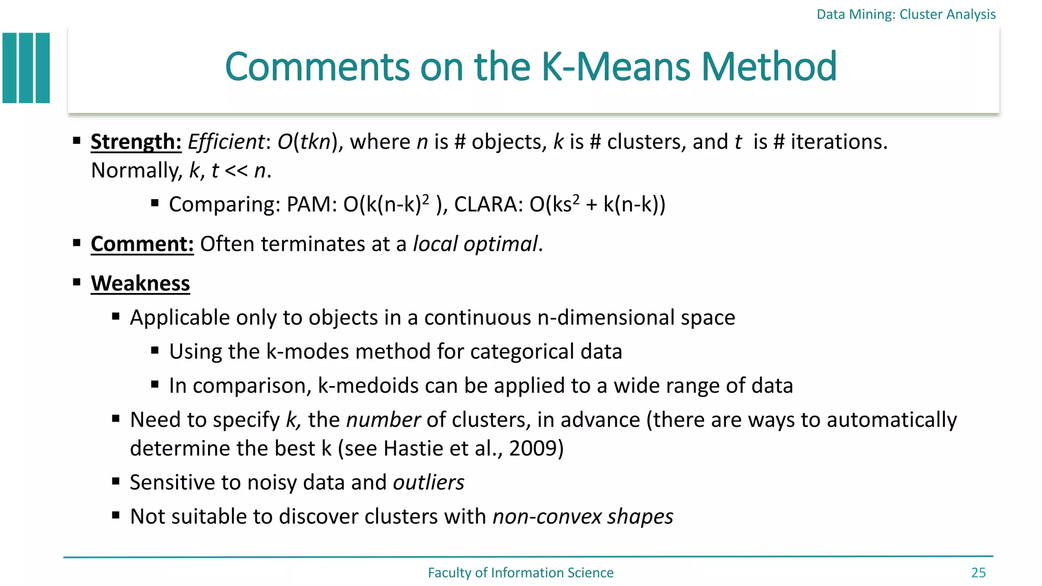 Comments on the K-Means Method
 Strength: Efficient: O(tkn), where n is # objects, k is # clusters, and t is # iterations.
Normally, k, t << n.
 Comparing: PAM: O(k(n-k)2 ), CLARA: O(ks2 + k(n-k))
 Comment: Often terminates at a local optimal.
 Weakness
 Applicable only to objects in a continuous n-dimensional space
 Using the k-modes method for categorical data
 In comparison, k-medoids can be applied to a wide range of data
 Need to specify k, the number of clusters, in advance (there are ways to automatically
determine the best k (see Hastie et al., 2009)
 Sensitive to noisy data and outliers
 Not suitable to discover clusters with non-convex shapes
Data Mining: Cluster Analysis
Faculty of Information Science 25
 