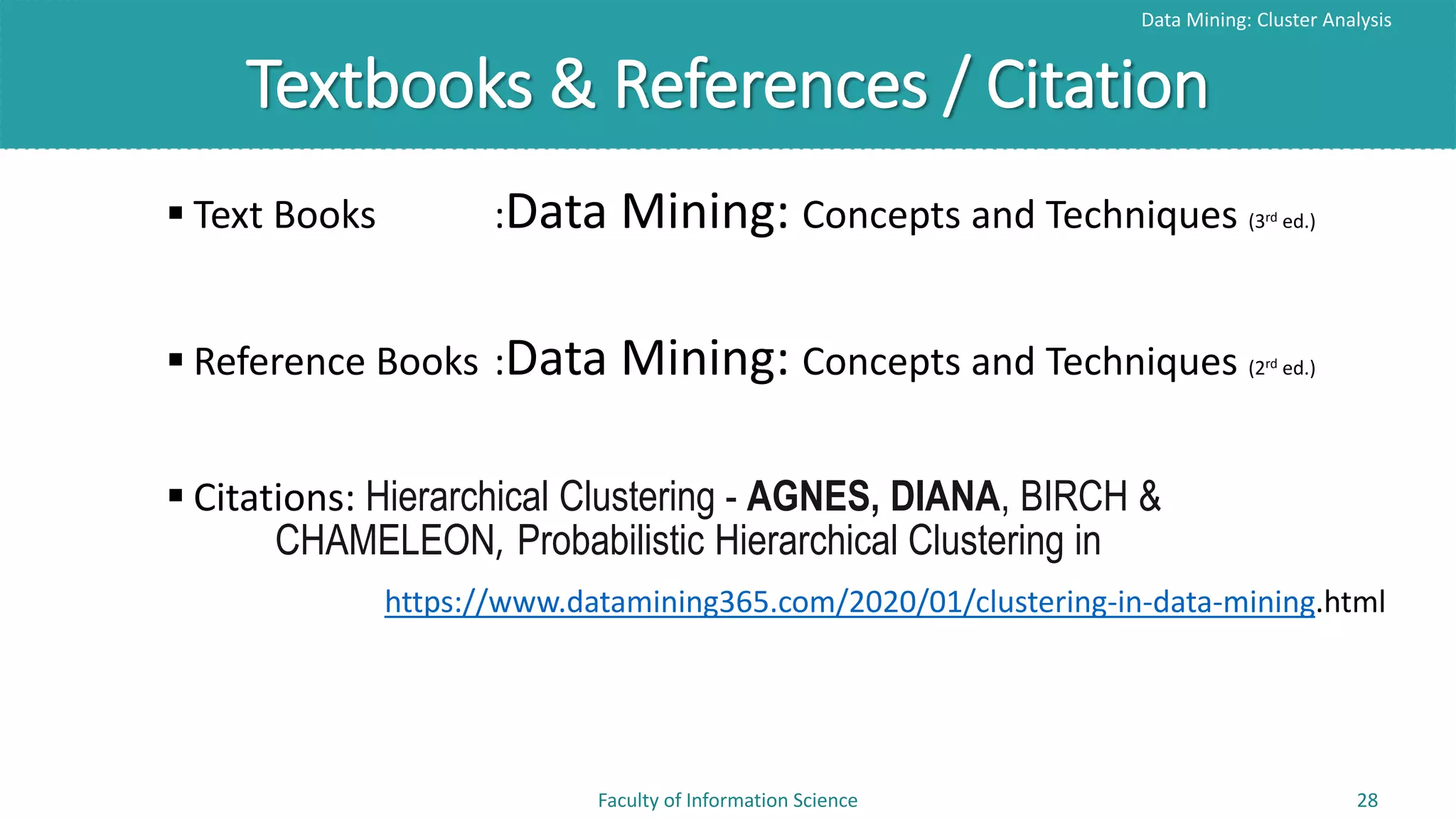 Textbooks & References / Citation
Data Mining: Cluster Analysis
Faculty of Information Science 28
 Text Books :Data Mining: Concepts and Techniques (3rd ed.)
 Reference Books :Data Mining: Concepts and Techniques (2rd ed.)
 Citations: Hierarchical Clustering - AGNES, DIANA, BIRCH &
CHAMELEON, Probabilistic Hierarchical Clustering in
https://www.datamining365.com/2020/01/clustering-in-data-mining.html
 