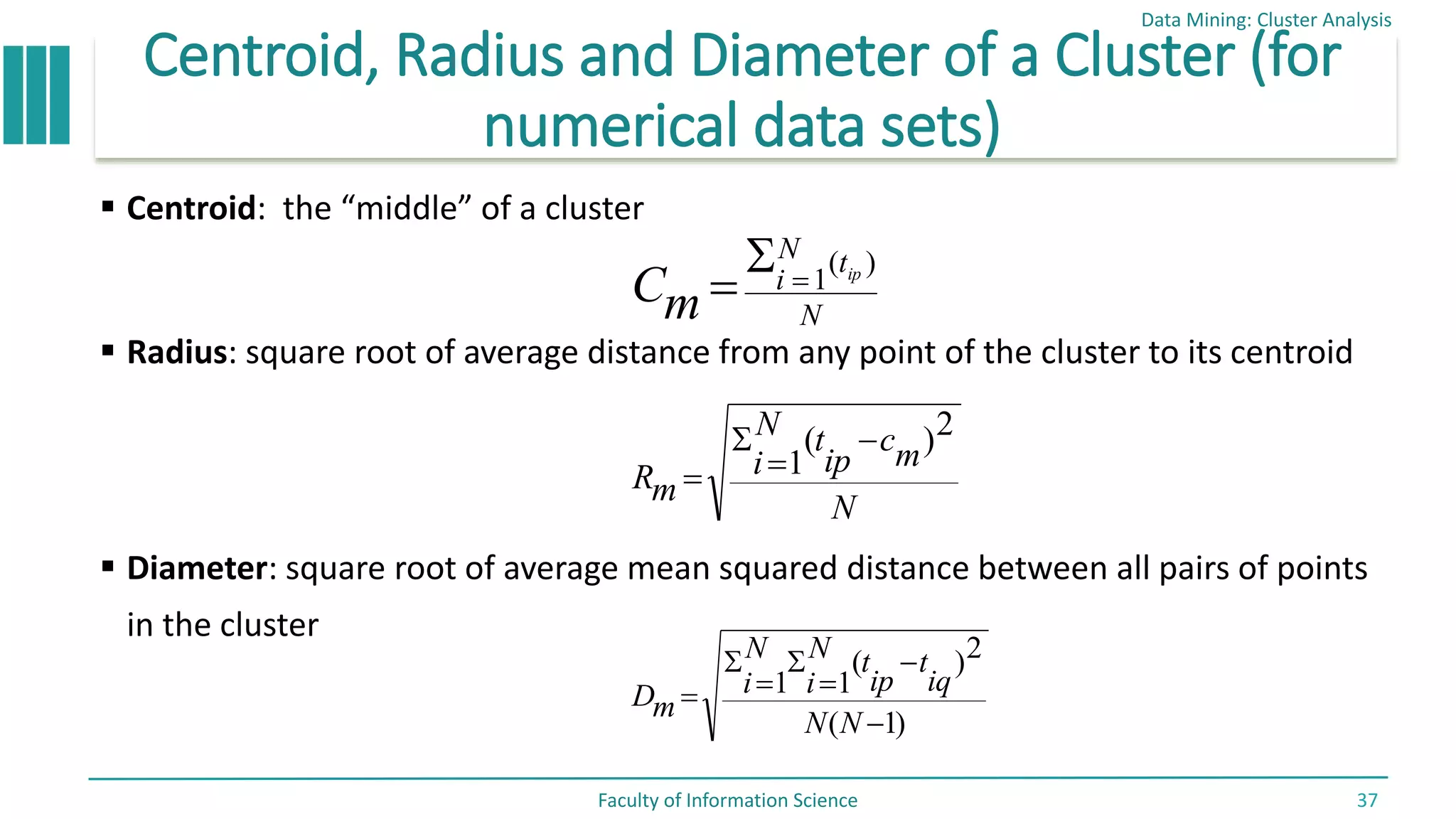 Centroid, Radius and Diameter of a Cluster (for
numerical data sets)
 Centroid: the “middle” of a cluster
 Radius: square root of average distance from any point of the cluster to its centroid
 Diameter: square root of average mean squared distance between all pairs of points
in the cluster
Data Mining: Cluster Analysis
Faculty of Information Science 37
N
t
N
i ip
m
C
)
(
1



N
m
c
ip
t
N
i
m
R
2
)
(
1




)
1
(
2
)
(
1
1







N
N
iq
t
ip
t
N
i
N
i
m
D
 