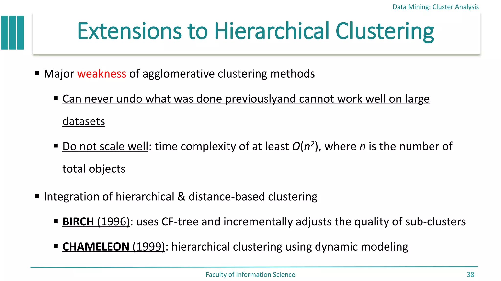 Extensions to Hierarchical Clustering
 Major weakness of agglomerative clustering methods
 Can never undo what was done previouslyand cannot work well on large
datasets
 Do not scale well: time complexity of at least O(n2), where n is the number of
total objects
 Integration of hierarchical & distance-based clustering
 BIRCH (1996): uses CF-tree and incrementally adjusts the quality of sub-clusters
 CHAMELEON (1999): hierarchical clustering using dynamic modeling
Data Mining: Cluster Analysis
Faculty of Information Science 38
 