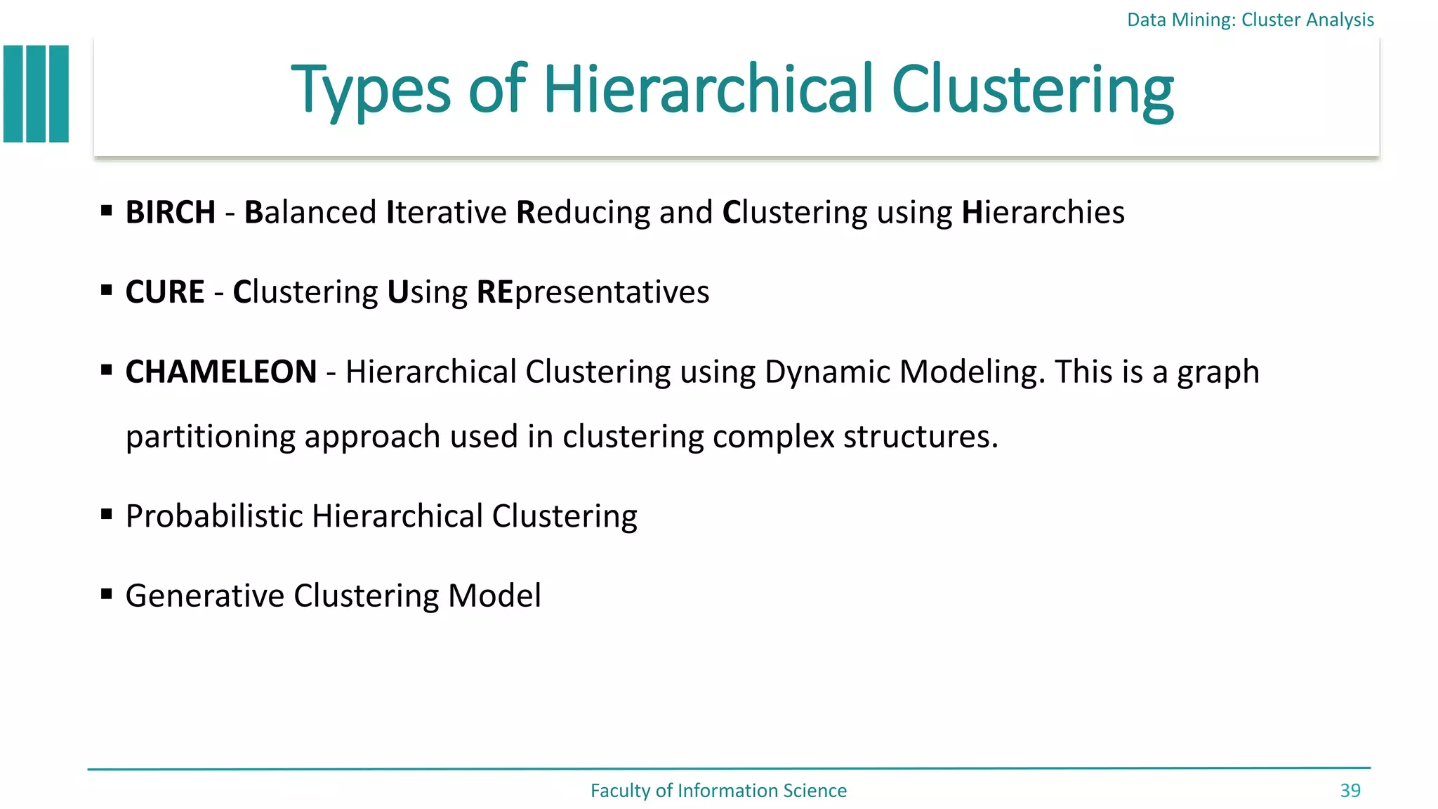 Types of Hierarchical Clustering
 BIRCH - Balanced Iterative Reducing and Clustering using Hierarchies
 CURE - Clustering Using REpresentatives
 CHAMELEON - Hierarchical Clustering using Dynamic Modeling. This is a graph
partitioning approach used in clustering complex structures.
 Probabilistic Hierarchical Clustering
 Generative Clustering Model
Data Mining: Cluster Analysis
Faculty of Information Science 39
 