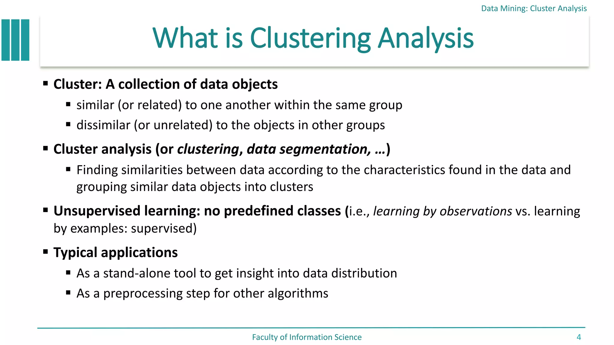 What is Clustering Analysis
 Cluster: A collection of data objects
 similar (or related) to one another within the same group
 dissimilar (or unrelated) to the objects in other groups
 Cluster analysis (or clustering, data segmentation, …)
 Finding similarities between data according to the characteristics found in the data and
grouping similar data objects into clusters
 Unsupervised learning: no predefined classes (i.e., learning by observations vs. learning
by examples: supervised)
 Typical applications
 As a stand-alone tool to get insight into data distribution
 As a preprocessing step for other algorithms
Data Mining: Cluster Analysis
Faculty of Information Science 4
 