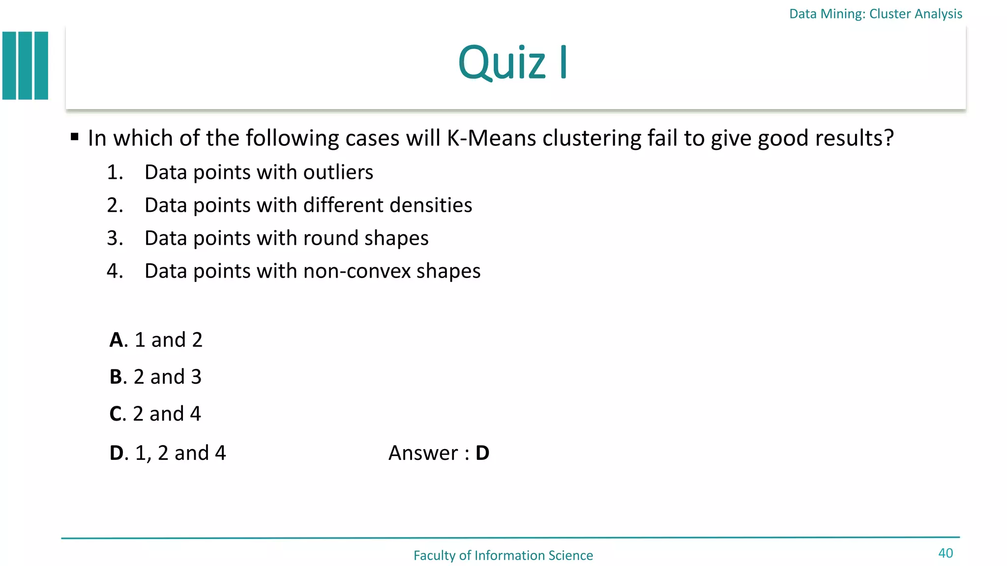 Quiz I
 In which of the following cases will K-Means clustering fail to give good results?
1. Data points with outliers
2. Data points with different densities
3. Data points with round shapes
4. Data points with non-convex shapes
Data Mining: Cluster Analysis
Faculty of Information Science 40
Answer : D
A. 1 and 2
B. 2 and 3
C. 2 and 4
D. 1, 2 and 4
 