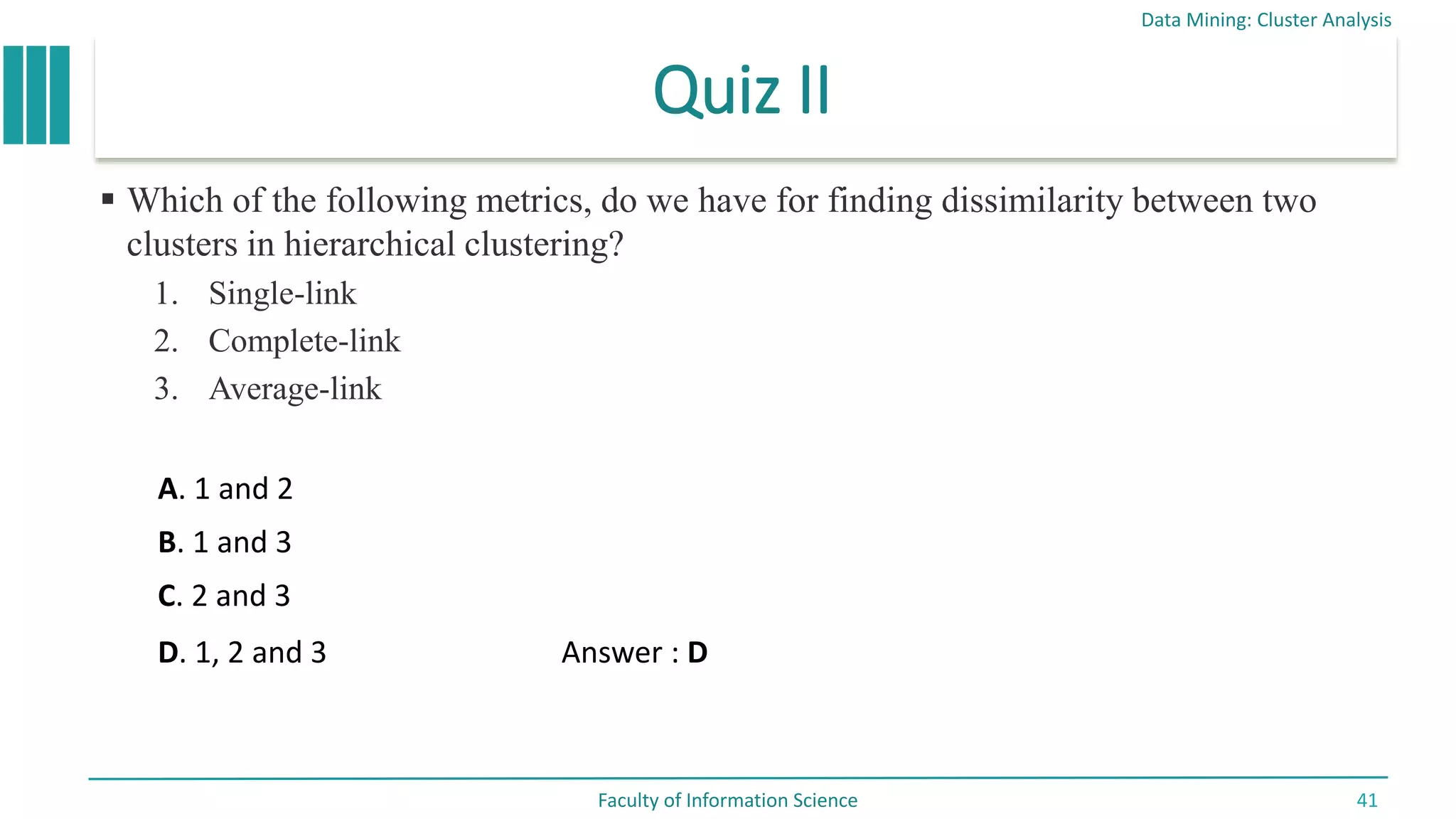 Quiz II
 Which of the following metrics, do we have for finding dissimilarity between two
clusters in hierarchical clustering?
1. Single-link
2. Complete-link
3. Average-link
Data Mining: Cluster Analysis
Faculty of Information Science 41
A. 1 and 2
B. 1 and 3
C. 2 and 3
D. 1, 2 and 3 Answer : D
 