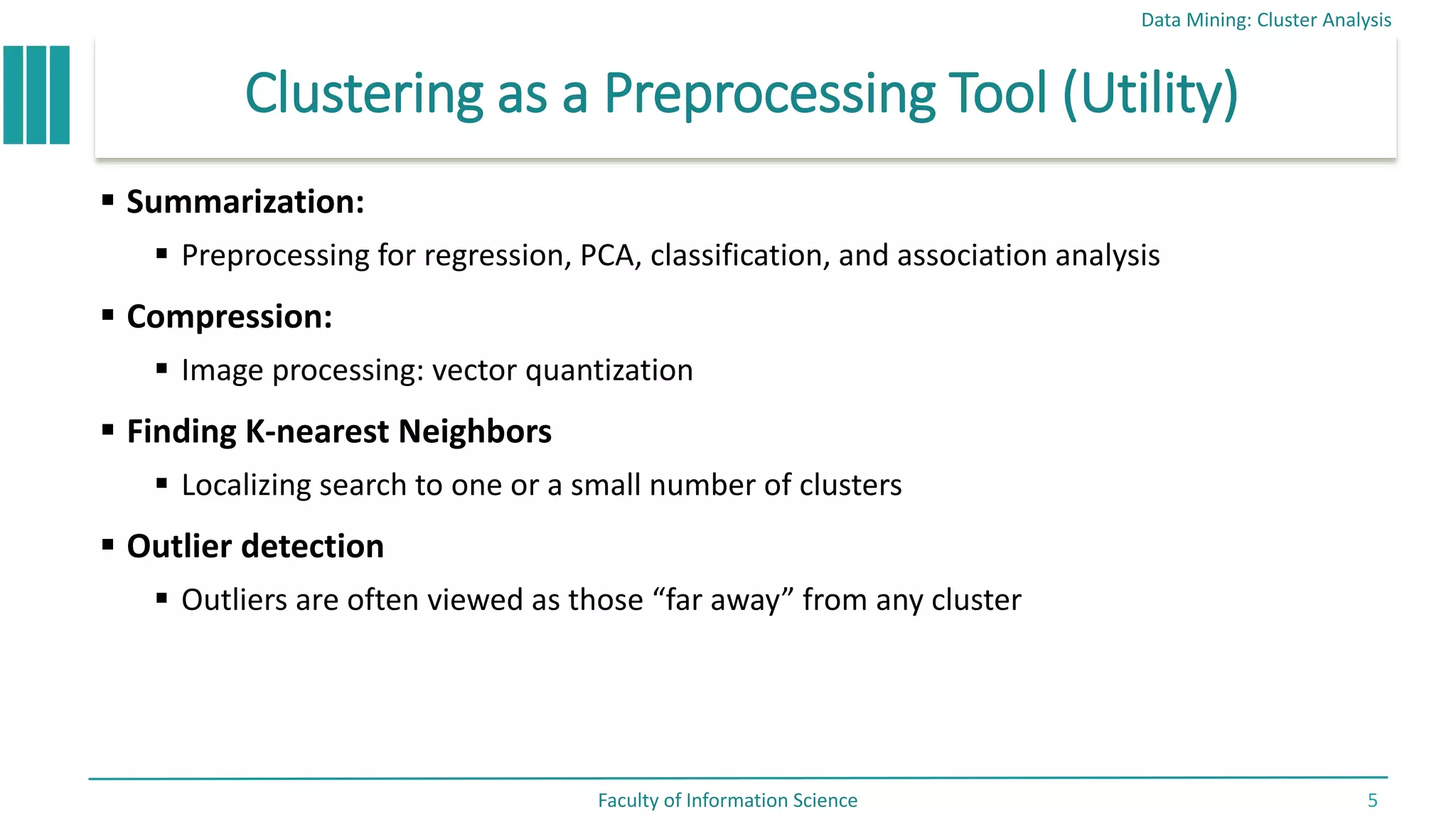 Clustering as a Preprocessing Tool (Utility)
 Summarization:
 Preprocessing for regression, PCA, classification, and association analysis
 Compression:
 Image processing: vector quantization
 Finding K-nearest Neighbors
 Localizing search to one or a small number of clusters
 Outlier detection
 Outliers are often viewed as those “far away” from any cluster
Data Mining: Cluster Analysis
Faculty of Information Science 5
 