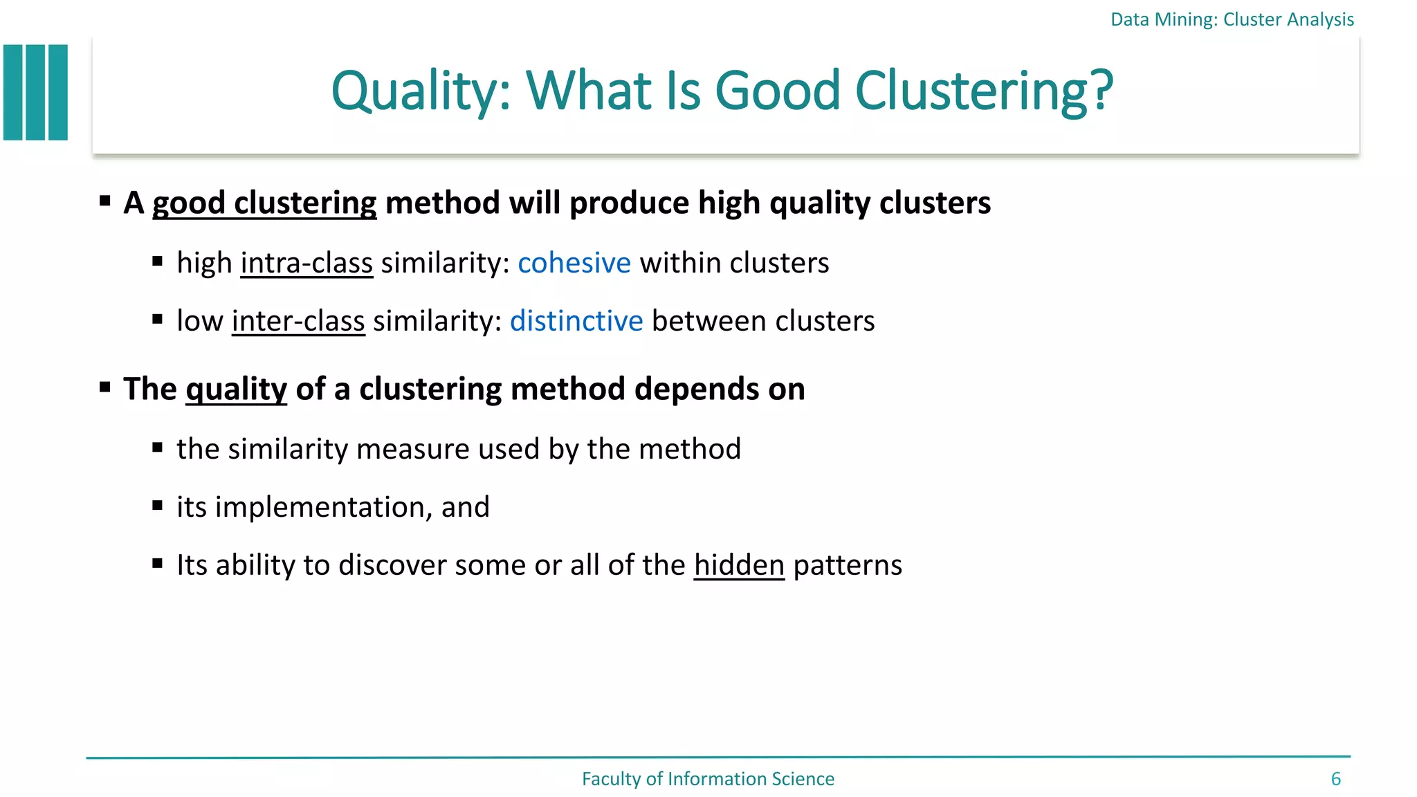 Quality: What Is Good Clustering?
 A good clustering method will produce high quality clusters
 high intra-class similarity: cohesive within clusters
 low inter-class similarity: distinctive between clusters
 The quality of a clustering method depends on
 the similarity measure used by the method
 its implementation, and
 Its ability to discover some or all of the hidden patterns
Data Mining: Cluster Analysis
Faculty of Information Science 6
 