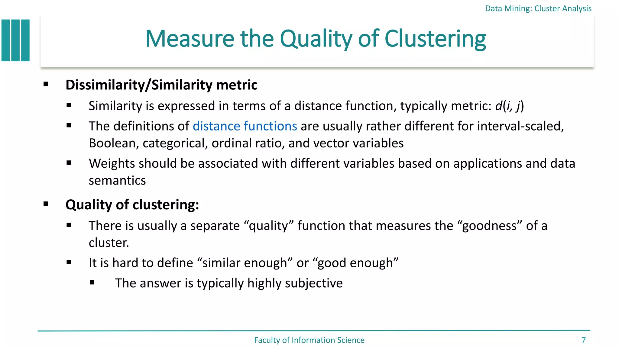 Measure the Quality of Clustering
 Dissimilarity/Similarity metric
 Similarity is expressed in terms of a distance function, typically metric: d(i, j)
 The definitions of distance functions are usually rather different for interval-scaled,
Boolean, categorical, ordinal ratio, and vector variables
 Weights should be associated with different variables based on applications and data
semantics
 Quality of clustering:
 There is usually a separate “quality” function that measures the “goodness” of a
cluster.
 It is hard to define “similar enough” or “good enough”
 The answer is typically highly subjective
Data Mining: Cluster Analysis
Faculty of Information Science 7
 