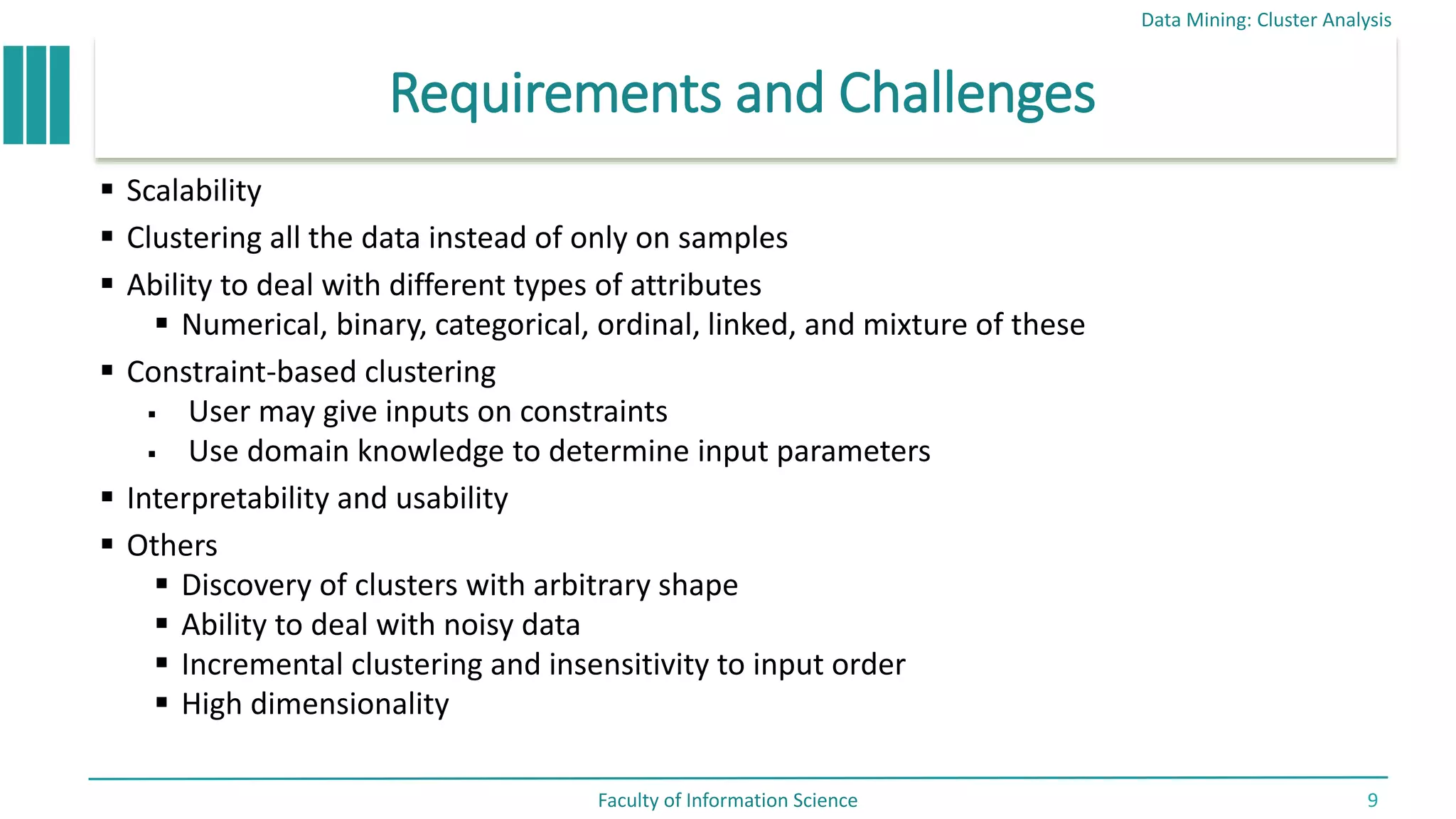 Requirements and Challenges
 Scalability
 Clustering all the data instead of only on samples
 Ability to deal with different types of attributes
 Numerical, binary, categorical, ordinal, linked, and mixture of these
 Constraint-based clustering
 User may give inputs on constraints
 Use domain knowledge to determine input parameters
 Interpretability and usability
 Others
 Discovery of clusters with arbitrary shape
 Ability to deal with noisy data
 Incremental clustering and insensitivity to input order
 High dimensionality
Data Mining: Cluster Analysis
Faculty of Information Science 9
 