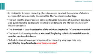  In contrast to K-means clustering, there is no need to select the number of clusters
as mean-shift automatically discovers this. That’s a massive advantage.
 The fact that the cluster centers converge towards the points of maximum density is
also quite desirable as it is quite intuitive to understand and fits well in a naturally
data-driven sense.
 The drawback is that the selection of the window size/radius “r” can be non-trivial.
 The heuristic clustering methods work well for finding spherical-shaped clusters in
small to medium databases.
 To find clusters with complex shapes and for clustering very large data sets,
partitioning based methods need to be extended.
Data Mining: Cluster Analysis
Faculty of Information Science 24
 