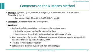 Comments on the K-Means Method
 Strength: Efficient: O(tkn), where n is # objects, k is # clusters, and t is # iterations.
Normally, k, t << n.
 Comparing: PAM: O(k(n-k)2 ), CLARA: O(ks2 + k(n-k))
 Comment: Often terminates at a local optimal.
 Weakness
 Applicable only to objects in a continuous n-dimensional space
 Using the k-modes method for categorical data
 In comparison, k-medoids can be applied to a wide range of data
 Need to specify k, the number of clusters, in advance (there are ways to automatically
determine the best k (see Hastie et al., 2009)
 Sensitive to noisy data and outliers
 Not suitable to discover clusters with non-convex shapes
Data Mining: Cluster Analysis
Faculty of Information Science 25
 