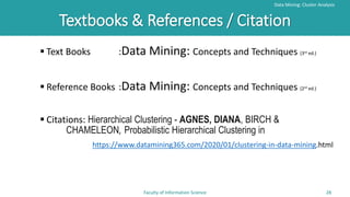 Textbooks & References / Citation
Data Mining: Cluster Analysis
Faculty of Information Science 28
 Text Books :Data Mining: Concepts and Techniques (3rd ed.)
 Reference Books :Data Mining: Concepts and Techniques (2rd ed.)
 Citations: Hierarchical Clustering - AGNES, DIANA, BIRCH &
CHAMELEON, Probabilistic Hierarchical Clustering in
https://www.datamining365.com/2020/01/clustering-in-data-mining.html
 