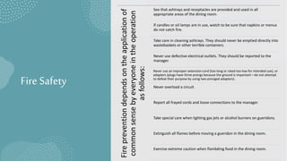 Fire Safety
Fire
prevention
depends
on
the
application
of
common
sense
by
everyone
in
the
operation
as
follows:
See that ashtrays and receptacles are provided and used in all
appropriate areas of the dining room.
If candles or oil lamps are in use, watch to be sure that napkins or menus
do not catch fire.
Take care in cleaning ashtrays. They should never be emptied directly into
wastebaskets or other terrible containers.
Never use defective electrical outlets. They should be reported to the
manager.
Never use an improper extension cord (too long or rated too low for intended use), or
adapters (plugs have three prongs because the ground is important—do not attempt
to defeat their purpose by using two-pronged adapters).
Never overload a circuit.
Report all frayed cords and loose connections to the manager.
Take special care when lighting gas jets or alcohol burners on gueridons.
Extinguish all flames before moving a gueridon in the dining room.
Exercise extreme caution when flambéing food in the dining room.
 