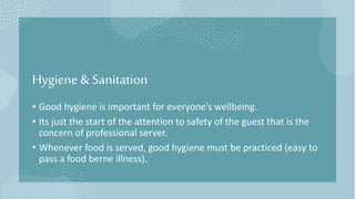 Hygiene & Sanitation
• Good hygiene is important for everyone’s wellbeing.
• Its just the start of the attention to safety of the guest that is the
concern of professional server.
• Whenever food is served, good hygiene must be practiced (easy to
pass a food berne illness).
 