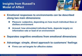 Services Marketing
Slide © 2010 by Lovelock & Wirtz Services Marketing 7/e Chapter 10 – Page 12
Insights from Russell’s
Model of Affect
 Emotional responses to environments can be described
along two main dimensions:
 Pleasure: subjective, depending on how much individual likes or
dislikes environment
 Arousal: how stimulated individual feels, depends largely on
information rate or load of an environment
 Separates cognitive emotions from emotional dimensions
 Advantage: simple, direct approach to customers’ feelings
 Firms can set targets for affective states
 