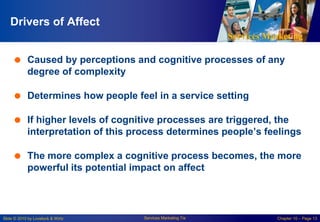 Services Marketing
Slide © 2010 by Lovelock & Wirtz Services Marketing 7/e Chapter 10 – Page 13
Drivers of Affect
 Caused by perceptions and cognitive processes of any
degree of complexity
 Determines how people feel in a service setting
 If higher levels of cognitive processes are triggered, the
interpretation of this process determines people’s feelings
 The more complex a cognitive process becomes, the more
powerful its potential impact on affect
 