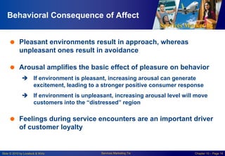 Services Marketing
Slide © 2010 by Lovelock & Wirtz Services Marketing 7/e Chapter 10 – Page 14
Behavioral Consequence of Affect
 Pleasant environments result in approach, whereas
unpleasant ones result in avoidance
 Arousal amplifies the basic effect of pleasure on behavior
 If environment is pleasant, increasing arousal can generate
excitement, leading to a stronger positive consumer response
 If environment is unpleasant, increasing arousal level will move
customers into the “distressed” region
 Feelings during service encounters are an important driver
of customer loyalty
 