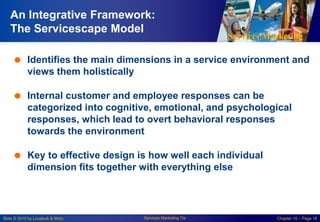 Services Marketing
Slide © 2010 by Lovelock & Wirtz Services Marketing 7/e Chapter 10 – Page 16
An Integrative Framework:
The Servicescape Model
 Identifies the main dimensions in a service environment and
views them holistically
 Internal customer and employee responses can be
categorized into cognitive, emotional, and psychological
responses, which lead to overt behavioral responses
towards the environment
 Key to effective design is how well each individual
dimension fits together with everything else
 