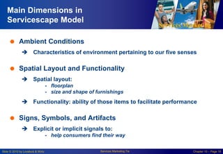 Services Marketing
Slide © 2010 by Lovelock & Wirtz Services Marketing 7/e Chapter 10 – Page 18
Main Dimensions in
Servicescape Model
 Ambient Conditions
 Characteristics of environment pertaining to our five senses
 Spatial Layout and Functionality
 Spatial layout:
- floorplan
- size and shape of furnishings
 Functionality: ability of those items to facilitate performance
 Signs, Symbols, and Artifacts
 Explicit or implicit signals to:
- help consumers find their way
 