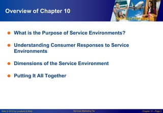 Services Marketing
Slide © 2010 by Lovelock & Wirtz Services Marketing 7/e Chapter 10 – Page 2
Overview of Chapter 10
 What is the Purpose of Service Environments?
 Understanding Consumer Responses to Service
Environments
 Dimensions of the Service Environment
 Putting It All Together
 