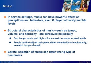 Services Marketing
Slide © 2010 by Lovelock & Wirtz Services Marketing 7/e Chapter 10 – Page 20
Music
 In service settings, music can have powerful effect on
perceptions and behaviors, even if played at barely audible
levels
 Structural characteristics of music―such as tempo,
volume, and harmony―are perceived holistically
 Fast tempo music and high volume music increase arousal levels
 People tend to adjust their pace, either voluntarily or involuntarily,
to match tempo of music
 Careful selection of music can deter wrong type of
customers
 