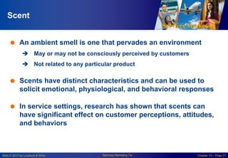 Services Marketing
Slide © 2010 by Lovelock & Wirtz Services Marketing 7/e Chapter 10 – Page 21
Scent
 An ambient smell is one that pervades an environment
 May or may not be consciously perceived by customers
 Not related to any particular product
 Scents have distinct characteristics and can be used to
solicit emotional, physiological, and behavioral responses
 In service settings, research has shown that scents can
have significant effect on customer perceptions, attitudes,
and behaviors
 