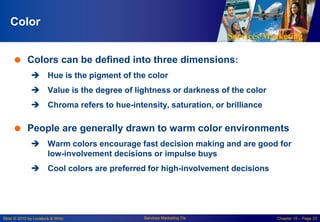 Services Marketing
Slide © 2010 by Lovelock & Wirtz Services Marketing 7/e Chapter 10 – Page 23
Color
 Colors can be defined into three dimensions:
 Hue is the pigment of the color
 Value is the degree of lightness or darkness of the color
 Chroma refers to hue-intensity, saturation, or brilliance
 People are generally drawn to warm color environments
 Warm colors encourage fast decision making and are good for
low-involvement decisions or impulse buys
 Cool colors are preferred for high-involvement decisions
 