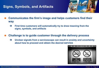 Services Marketing
Slide © 2010 by Lovelock & Wirtz Services Marketing 7/e Chapter 10 – Page 25
Signs, Symbols, and Artifacts
 Communicates the firm’s image and helps customers find their
way
 First time customers will automatically try to draw meaning from the
signs, symbols, and artifacts
 Challenge is to guide customer through the delivery process
 Unclear signals from a servicescape can result in anxiety and uncertainty
about how to proceed and obtain the desired service
 