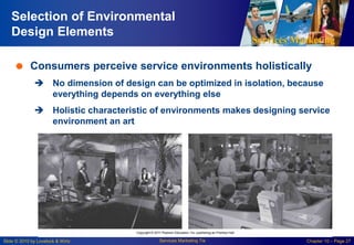 Services Marketing
Slide © 2010 by Lovelock & Wirtz Services Marketing 7/e Chapter 10 – Page 27
Selection of Environmental
Design Elements
 Consumers perceive service environments holistically
 No dimension of design can be optimized in isolation, because
everything depends on everything else
 Holistic characteristic of environments makes designing service
environment an art
 