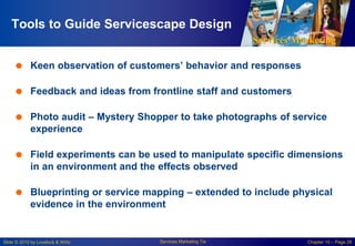 Services Marketing
Slide © 2010 by Lovelock & Wirtz Services Marketing 7/e Chapter 10 – Page 28
Tools to Guide Servicescape Design
 Keen observation of customers’ behavior and responses
 Feedback and ideas from frontline staff and customers
 Photo audit – Mystery Shopper to take photographs of service
experience
 Field experiments can be used to manipulate specific dimensions
in an environment and the effects observed
 Blueprinting or service mapping – extended to include physical
evidence in the environment
 