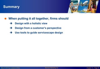 Services Marketing
Slide © 2010 by Lovelock & Wirtz Services Marketing 7/e Chapter 10 – Page 30
Summary
 When putting it all together, firms should
 Design with a holistic view
 Design from a customer’s perspective
 Use tools to guide servicescape design
 