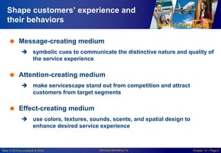 Services Marketing
Slide © 2010 by Lovelock & Wirtz Services Marketing 7/e Chapter 10 – Page 5
Shape customers’ experience and
their behaviors
 Message-creating medium
 symbolic cues to communicate the distinctive nature and quality of
the service experience
 Attention-creating medium
 make servicescape stand out from competition and attract
customers from target segments
 Effect-creating medium
 use colors, textures, sounds, scents, and spatial design to
enhance desired service experience
 