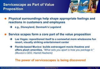 Services Marketing
Slide © 2010 by Lovelock & Wirtz Services Marketing 7/e Chapter 10 – Page 7
Servicescape as Part of Value
Proposition
 Physical surroundings help shape appropriate feelings and
reactions in customers and employees
 e.g., Disneyland, Denmark’s Legoland
 Service scapes form a core part of the value proposition
 Las Vegas: repositioned itself to a somewhat more wholesome fun
resort, visually striking entertainment center
 Florida-based Muvico: builds extravagant movie theatres and
offers plush amenities. “What sets you apart is how you package it.”
(Muvico’s CEO, Hamid Hashemi)
The power of servicescapes is being discovered
 