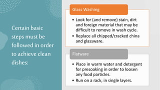 Certainbasic
steps must be
followedin order
to achieve clean
dishes:
• Look for (and remove) stain, dirt
and foreign material that may be
difficult to remove in wash cycle.
• Replace all chipped/cracked china
and glassware.
Glass Washing
• Place in warm water and detergent
for presoaking in order to loosen
any food particles.
• Run on a rack, in single layers.
Flatware
 
