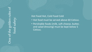 One
of
the
golden
rules
of
food
safety: Hot Food Hot, Cold Food Cold
• Hot food must be served above 60 Celsius.
• Perishable foods (milk, soft cheese, butter,
and salad dressing) must be kept below 5
Celsius.
 