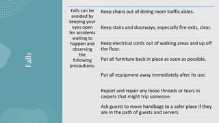 Falls
Falls can be
avoided by
keeping your
eyes open
for accidents
waiting to
happen and
observing
the
following
precautions:
Keep chairs out of dining room traffic aisles.
Keep stairs and doorways, especially fire exits, clear.
Keep electrical cords out of walking areas and up off
the floor.
Put all furniture back in place as soon as possible.
Put all equipment away immediately after its use.
Report and repair any loose threads or tears in
carpets that might trip someone.
Ask guests to move handbags to a safer place if they
are in the path of guests and servers.
 