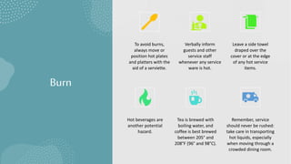 Burn
To avoid burns,
always move or
position hot plates
and platters with the
aid of a serviette.
Verbally inform
guests and other
service staff
whenever any service
ware is hot.
Leave a side towel
draped over the
cover or at the edge
of any hot service
items.
Hot beverages are
another potential
hazard.
Tea is brewed with
boiling water, and
coffee is best brewed
between 205° and
208°F (96° and 98°C).
Remember, service
should never be rushed:
take care in transporting
hot liquids, especially
when moving through a
crowded dining room.
 