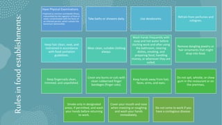 Rules
in
food
establishments:
Have Physical Examinations
•Typhoid (a common worldwide illness,
transmitted by the ingestion of food or
water contaminated with the feces of
an infected person, which contain the
bacterium Salmonella).
Take baths or showers daily. Use deodorants.
Refrain from perfumes and
colognes.
Keep hair clean, neat, and
restrained in accordance
with food sanitation
guidelines.
Wear clean, suitable clothing
always.
Wash hands frequently with
soap and hot water before
starting work and after using
the bathroom, clearing
dishes, smoking, and
preparing food, handling
money, or whenever they are
soiled.
Remove dangling jewelry or
hair ornaments that might
drop into food.
Keep fingernails clean,
trimmed, and unpolished.
Cover any burns or cuts with
clean rubberized finger
bandages (finger cots).
Keep hands away from hair,
faces, arms, and eyes.
Do not spit, whistle, or chew
gum in the restaurant or on
the premises,
Smoke only in designated
areas, if permitted, and wash
your hands before returning
to work.
Cover your mouth and nose
when sneezing or coughing
and wash your hands
immediately.
Do not come to work if you
have a contagious disease.
 