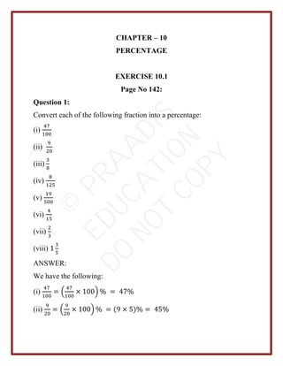 CHAPTER – 10
PERCENTAGE
EXERCISE 10.1
Page No 142:
Question 1:
Convert each of the following fraction into a percentage:
(i)
47
100
(ii)
9
20
(iii)
3
8
(iv)
8
125
(v)
19
500
(vi)
4
15
(vii)
2
3
(viii) 1
3
5
ANSWER:
We have the following:
(i)
47
100
= (
47
100
× 100) % = 47%
(ii)
9
20
= (
9
20
× 100) % = (9 × 5)% = 45%
©
P
R
A
A
D
I
S
E
D
U
C
A
T
I
O
N
D
O
N
O
T
C
O
P
Y
 