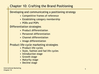 International Marketing
Chapter 10
1
Chapter 10: Crafting the Brand Positioning
Developing and communicating a positioning strategy
• Competitive frames of reference
• Establishing category membership
• PODs and POPs
Differentiation strategies
• Product differentiation
• Personnel differentiation
• Channel differentiation
• Image differentiation
Product life-cycle marketing strategies
• Product life cycles
• Style, fashion and fad life cycles
• Introduction stage
• Growth stage
• Maturity stage
• Decline stage
 