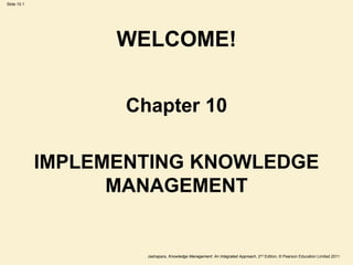Jashapara, Knowledge Management: An Integrated Approach, 2nd Edition, © Pearson Education Limited 2011
Slide 10.1
WELCOME!
Chapter 10
IMPLEMENTING KNOWLEDGE
MANAGEMENT
 