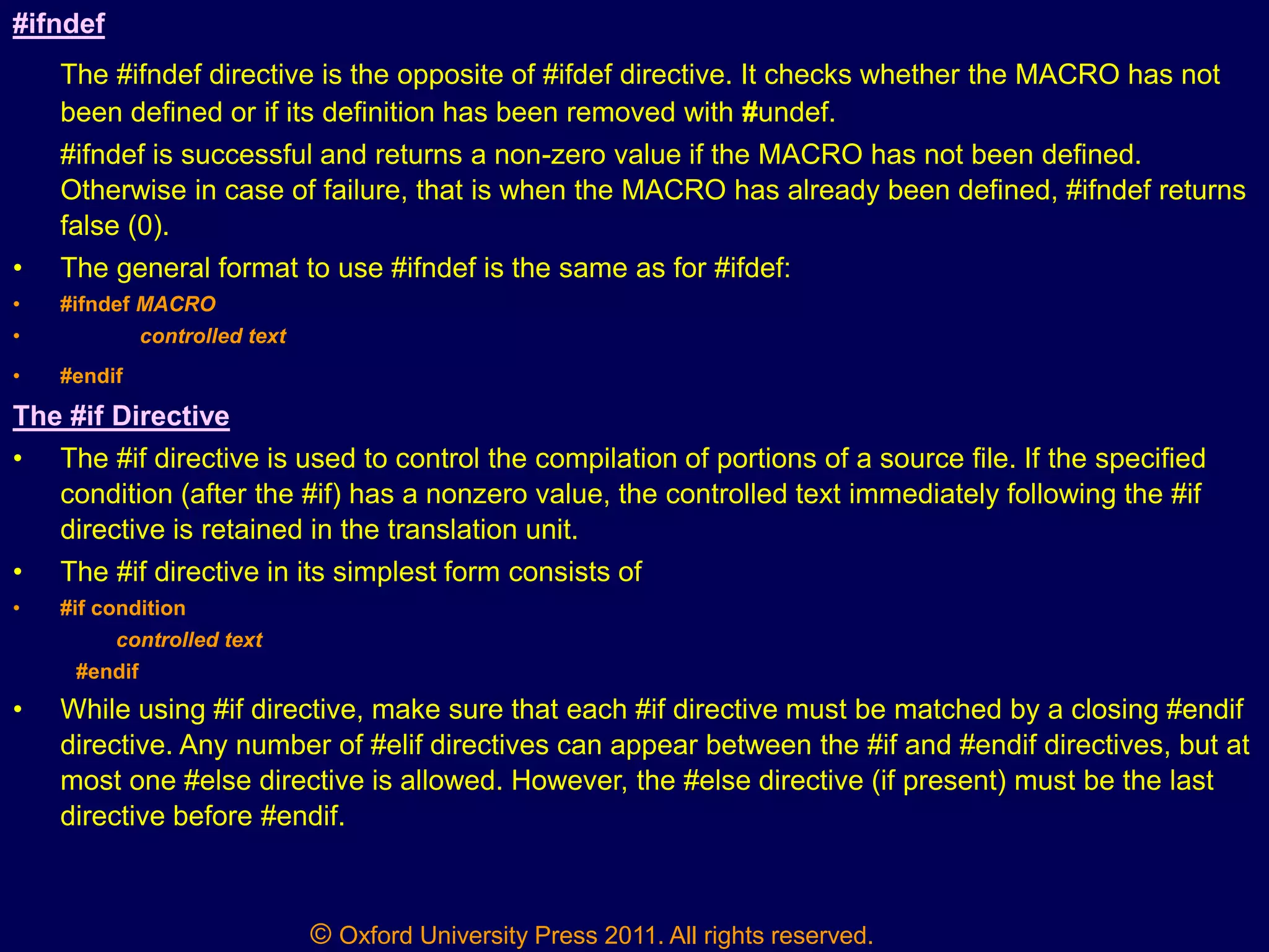 © Oxford University Press 2011. All rights reserved.
#ifndef
The #ifndef directive is the opposite of #ifdef directive. It checks whether the MACRO has not
been defined or if its definition has been removed with #undef.
#ifndef is successful and returns a non-zero value if the MACRO has not been defined.
Otherwise in case of failure, that is when the MACRO has already been defined, #ifndef returns
false (0).
• The general format to use #ifndef is the same as for #ifdef:
• #ifndef MACRO
• controlled text
• #endif
The #if Directive
• The #if directive is used to control the compilation of portions of a source file. If the specified
condition (after the #if) has a nonzero value, the controlled text immediately following the #if
directive is retained in the translation unit.
• The #if directive in its simplest form consists of
• #if condition
controlled text
#endif
• While using #if directive, make sure that each #if directive must be matched by a closing #endif
directive. Any number of #elif directives can appear between the #if and #endif directives, but at
most one #else directive is allowed. However, the #else directive (if present) must be the last
directive before #endif.
 