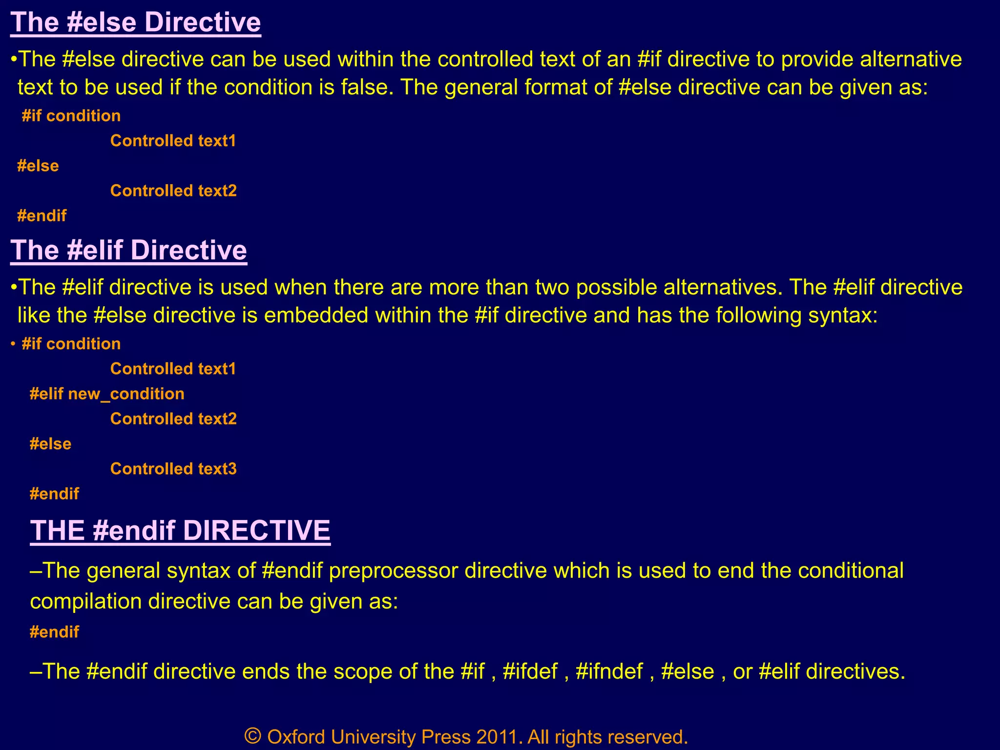 © Oxford University Press 2011. All rights reserved.
The #else Directive
•The #else directive can be used within the controlled text of an #if directive to provide alternative
text to be used if the condition is false. The general format of #else directive can be given as:
#if condition
Controlled text1
#else
Controlled text2
#endif
The #elif Directive
•The #elif directive is used when there are more than two possible alternatives. The #elif directive
like the #else directive is embedded within the #if directive and has the following syntax:
• #if condition
Controlled text1
#elif new_condition
Controlled text2
#else
Controlled text3
#endif
THE #endif DIRECTIVE
–The general syntax of #endif preprocessor directive which is used to end the conditional
compilation directive can be given as:
#endif
–The #endif directive ends the scope of the #if , #ifdef , #ifndef , #else , or #elif directives.
 