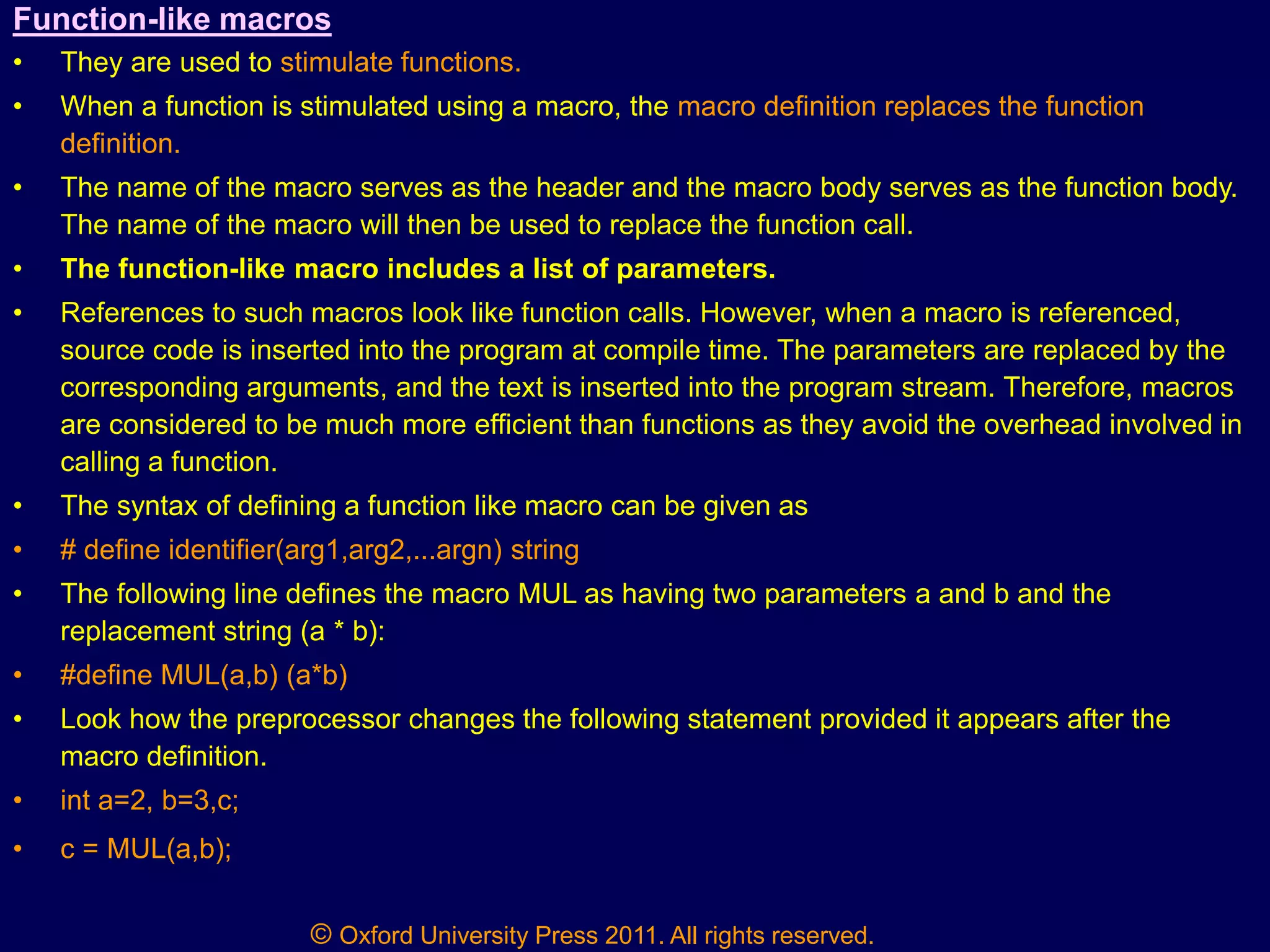 © Oxford University Press 2011. All rights reserved.
Function-like macros
• They are used to stimulate functions.
• When a function is stimulated using a macro, the macro definition replaces the function
definition.
• The name of the macro serves as the header and the macro body serves as the function body.
The name of the macro will then be used to replace the function call.
• The function-like macro includes a list of parameters.
• References to such macros look like function calls. However, when a macro is referenced,
source code is inserted into the program at compile time. The parameters are replaced by the
corresponding arguments, and the text is inserted into the program stream. Therefore, macros
are considered to be much more efficient than functions as they avoid the overhead involved in
calling a function.
• The syntax of defining a function like macro can be given as
• # define identifier(arg1,arg2,...argn) string
• The following line defines the macro MUL as having two parameters a and b and the
replacement string (a * b):
• #define MUL(a,b) (a*b)
• Look how the preprocessor changes the following statement provided it appears after the
macro definition.
• int a=2, b=3,c;
• c = MUL(a,b);
 