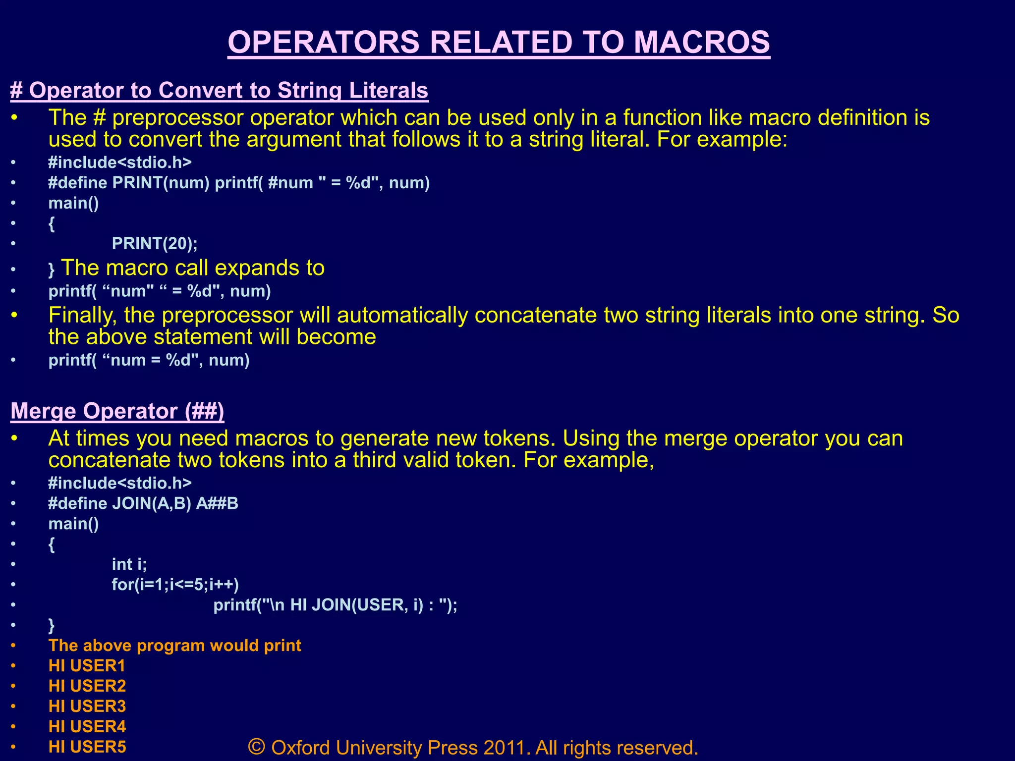 © Oxford University Press 2011. All rights reserved.
OPERATORS RELATED TO MACROS
# Operator to Convert to String Literals
• The # preprocessor operator which can be used only in a function like macro definition is
used to convert the argument that follows it to a string literal. For example:
• #include<stdio.h>
• #define PRINT(num) printf( #num " = %d", num)
• main()
• {
• PRINT(20);
• } The macro call expands to
• printf( “num" “ = %d", num)
• Finally, the preprocessor will automatically concatenate two string literals into one string. So
the above statement will become
• printf( “num = %d", num)
Merge Operator (##)
• At times you need macros to generate new tokens. Using the merge operator you can
concatenate two tokens into a third valid token. For example,
• #include<stdio.h>
• #define JOIN(A,B) A##B
• main()
• {
• int i;
• for(i=1;i<=5;i++)
• printf("n HI JOIN(USER, i) : ");
• }
• The above program would print
• HI USER1
• HI USER2
• HI USER3
• HI USER4
• HI USER5
 