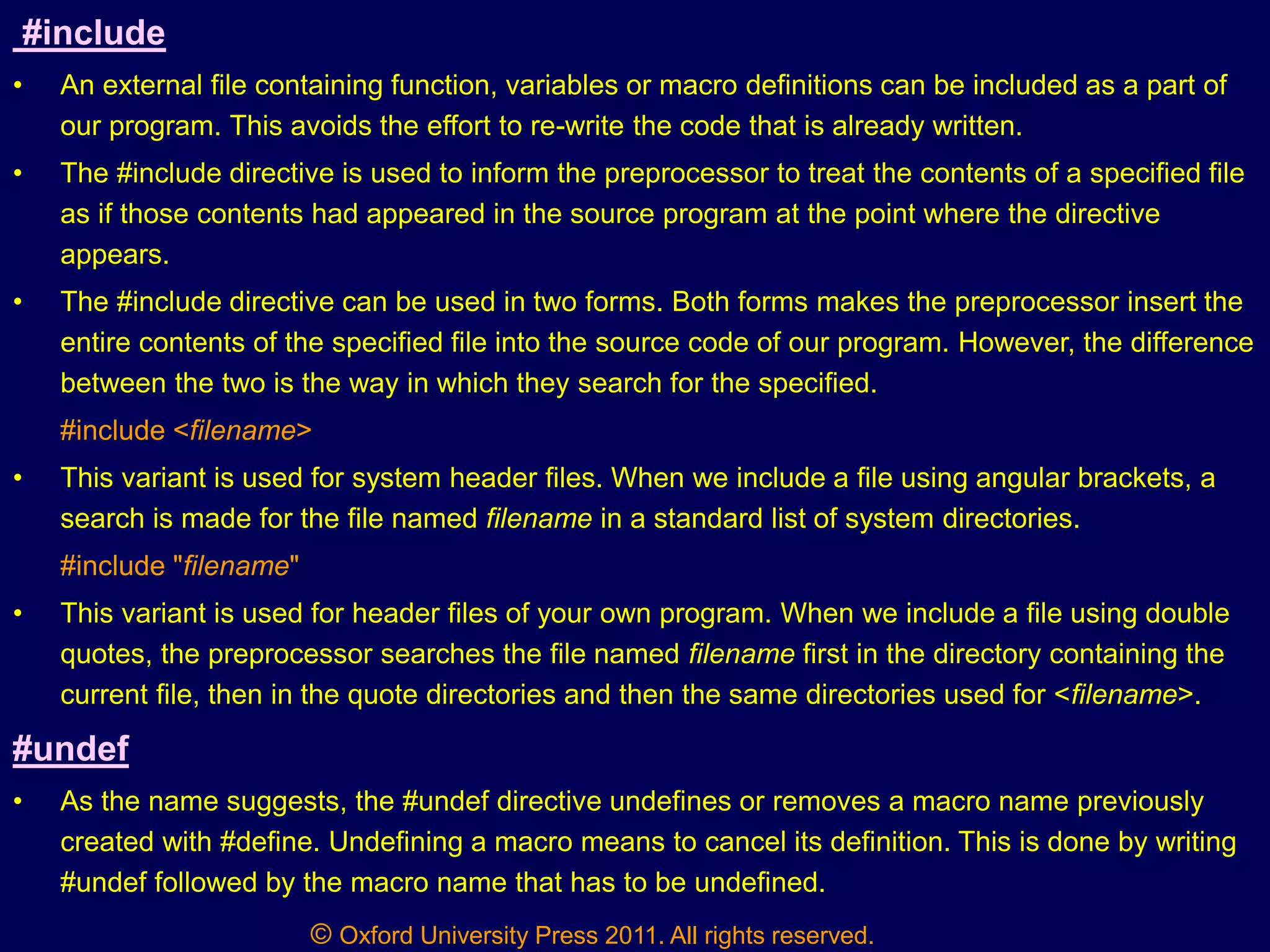 © Oxford University Press 2011. All rights reserved.
#include
• An external file containing function, variables or macro definitions can be included as a part of
our program. This avoids the effort to re-write the code that is already written.
• The #include directive is used to inform the preprocessor to treat the contents of a specified file
as if those contents had appeared in the source program at the point where the directive
appears.
• The #include directive can be used in two forms. Both forms makes the preprocessor insert the
entire contents of the specified file into the source code of our program. However, the difference
between the two is the way in which they search for the specified.
#include <filename>
• This variant is used for system header files. When we include a file using angular brackets, a
search is made for the file named filename in a standard list of system directories.
#include "filename"
• This variant is used for header files of your own program. When we include a file using double
quotes, the preprocessor searches the file named filename first in the directory containing the
current file, then in the quote directories and then the same directories used for <filename>.
#undef
• As the name suggests, the #undef directive undefines or removes a macro name previously
created with #define. Undefining a macro means to cancel its definition. This is done by writing
#undef followed by the macro name that has to be undefined.
 