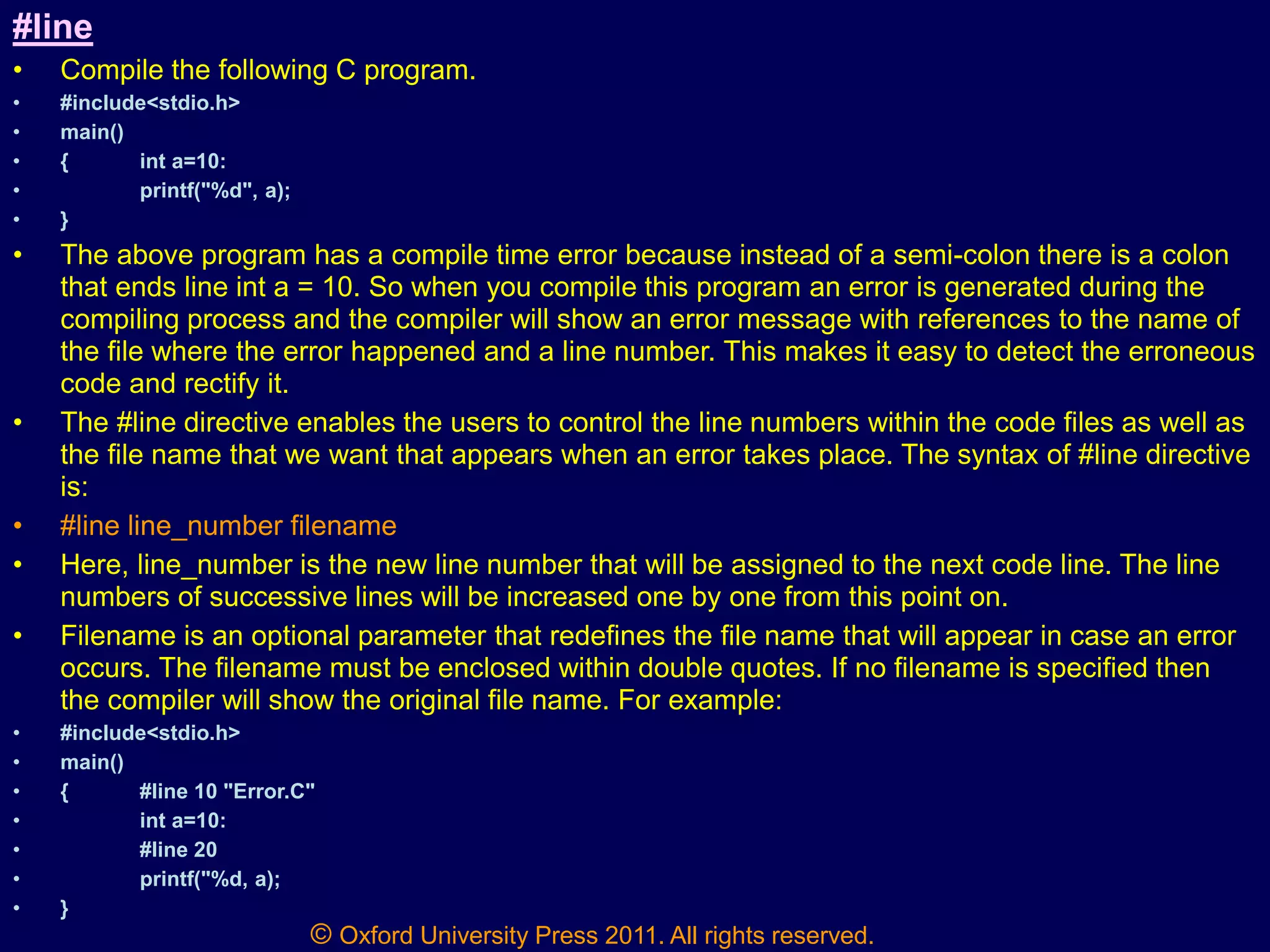 © Oxford University Press 2011. All rights reserved.
#line
• Compile the following C program.
• #include<stdio.h>
• main()
• { int a=10:
• printf("%d", a);
• }
• The above program has a compile time error because instead of a semi-colon there is a colon
that ends line int a = 10. So when you compile this program an error is generated during the
compiling process and the compiler will show an error message with references to the name of
the file where the error happened and a line number. This makes it easy to detect the erroneous
code and rectify it.
• The #line directive enables the users to control the line numbers within the code files as well as
the file name that we want that appears when an error takes place. The syntax of #line directive
is:
• #line line_number filename
• Here, line_number is the new line number that will be assigned to the next code line. The line
numbers of successive lines will be increased one by one from this point on.
• Filename is an optional parameter that redefines the file name that will appear in case an error
occurs. The filename must be enclosed within double quotes. If no filename is specified then
the compiler will show the original file name. For example:
• #include<stdio.h>
• main()
• { #line 10 "Error.C"
• int a=10:
• #line 20
• printf("%d, a);
• }
 