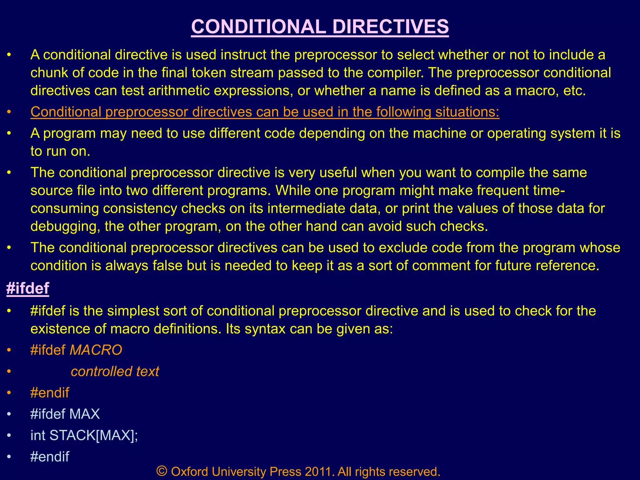 © Oxford University Press 2011. All rights reserved.
CONDITIONAL DIRECTIVES
• A conditional directive is used instruct the preprocessor to select whether or not to include a
chunk of code in the final token stream passed to the compiler. The preprocessor conditional
directives can test arithmetic expressions, or whether a name is defined as a macro, etc.
• Conditional preprocessor directives can be used in the following situations:
• A program may need to use different code depending on the machine or operating system it is
to run on.
• The conditional preprocessor directive is very useful when you want to compile the same
source file into two different programs. While one program might make frequent time-
consuming consistency checks on its intermediate data, or print the values of those data for
debugging, the other program, on the other hand can avoid such checks.
• The conditional preprocessor directives can be used to exclude code from the program whose
condition is always false but is needed to keep it as a sort of comment for future reference.
#ifdef
• #ifdef is the simplest sort of conditional preprocessor directive and is used to check for the
existence of macro definitions. Its syntax can be given as:
• #ifdef MACRO
• controlled text
• #endif
• #ifdef MAX
• int STACK[MAX];
• #endif
 