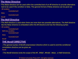 © Oxford University Press 2011. All rights reserved.
The #else Directive
•The #else directive can be used within the controlled text of an #if directive to provide alternative
text to be used if the condition is false. The general format of #else directive can be given as:
#if condition
Controlled text1
#else
Controlled text2
#endif
The #elif Directive
•The #elif directive is used when there are more than two possible alternatives. The #elif directive
like the #else directive is embedded within the #if directive and has the following syntax:
• #if condition
Controlled text1
#elif new_condition
Controlled text2
#else
Controlled text3
#endif
THE #endif DIRECTIVE
–The general syntax of #endif preprocessor directive which is used to end the conditional
compilation directive can be given as:
#endif
–The #endif directive ends the scope of the #if , #ifdef , #ifndef , #else , or #elif directives.
 