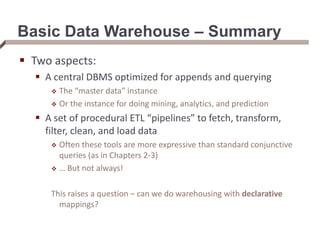 Basic Data Warehouse – Summary
 Two aspects:
 A central DBMS optimized for appends and querying
 The “master data” instance
 Or the instance for doing mining, analytics, and prediction
 A set of procedural ETL “pipelines” to fetch, transform,
filter, clean, and load data
 Often these tools are more expressive than standard conjunctive
queries (as in Chapters 2-3)
 … But not always!
This raises a question – can we do warehousing with declarative
mappings?
 